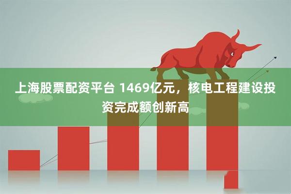 上海股票配资平台 1469亿元，核电工程建设投资完成额创新高
