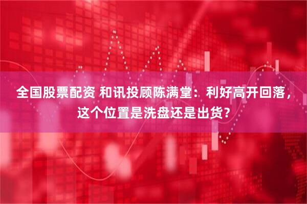 全国股票配资 和讯投顾陈满堂：利好高开回落，这个位置是洗盘还是出货？