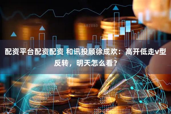 配资平台配资配资 和讯投顾徐成欢：高开低走v型反转，明天怎么看？