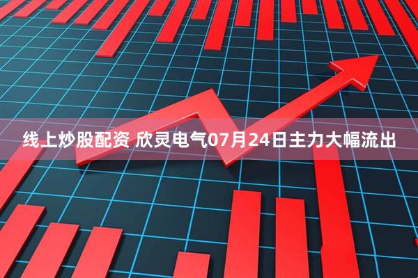 线上炒股配资 欣灵电气07月24日主力大幅流出