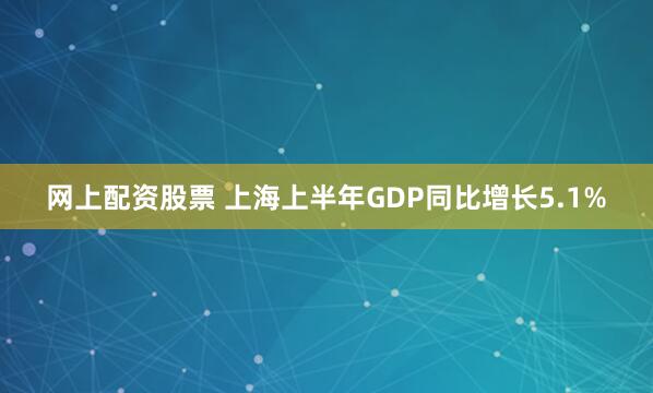 网上配资股票 上海上半年GDP同比增长5.1%