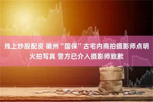 线上炒股配资 徽州“国保”古宅内商拍摄影师点明火拍写真 警方已介入摄影师致歉