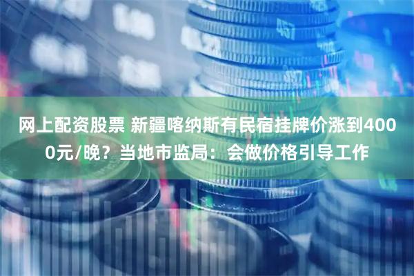 网上配资股票 新疆喀纳斯有民宿挂牌价涨到4000元/晚？当地市监局：会做价格引导工作
