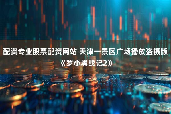 配资专业股票配资网站 天津一景区广场播放盗摄版《罗小黑战记2》