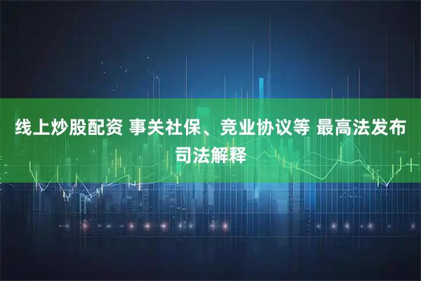 线上炒股配资 事关社保、竞业协议等 最高法发布司法解释