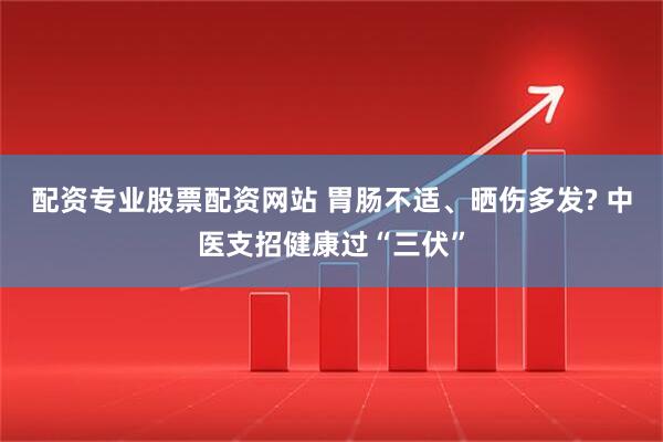 配资专业股票配资网站 胃肠不适、晒伤多发? 中医支招健康过“三伏”