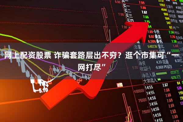 网上配资股票 诈骗套路层出不穷？逛个市集可“一网打尽”
