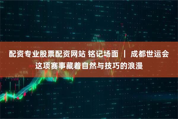 配资专业股票配资网站 铭记场面 ｜ 成都世运会这项赛事藏着自然与技巧的浪漫