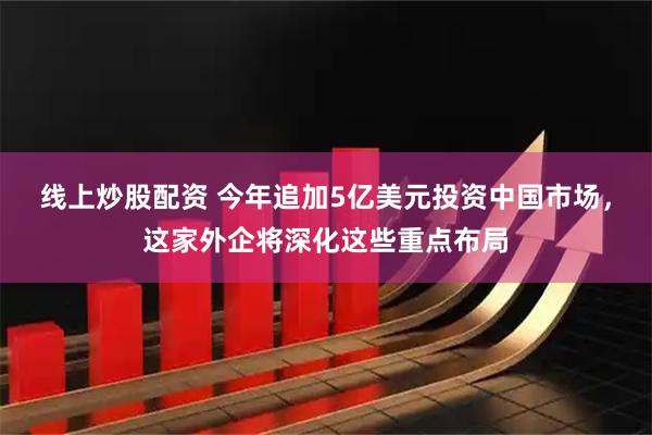 线上炒股配资 今年追加5亿美元投资中国市场，这家外企将深化这些重点布局