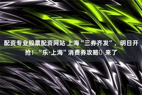 配资专业股票配资网站 上海“三券齐发”，明日开抢！“乐·上海”消费券攻略​来了