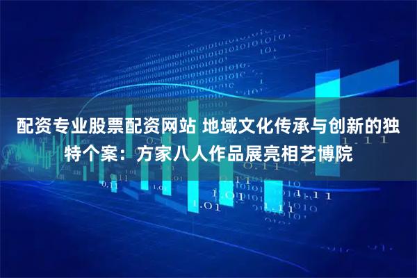 配资专业股票配资网站 地域文化传承与创新的独特个案：方家八人作品展亮相艺博院