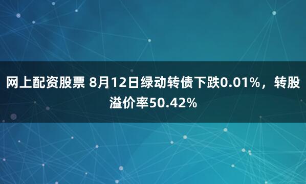 网上配资股票 8月12日绿动转债下跌0.01%，转股溢价率50.42%