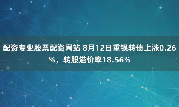 配资专业股票配资网站 8月12日重银转债上涨0.26%，转股溢价率18.56%