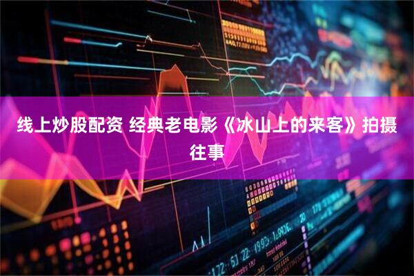 线上炒股配资 经典老电影《冰山上的来客》拍摄往事