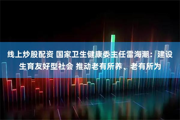 线上炒股配资 国家卫生健康委主任雷海潮：建设生育友好型社会 推动老有所养、老有所为