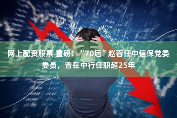网上配资股票 重磅！“70后”赵蓉任中信保党委委员，曾在中行任职超25年