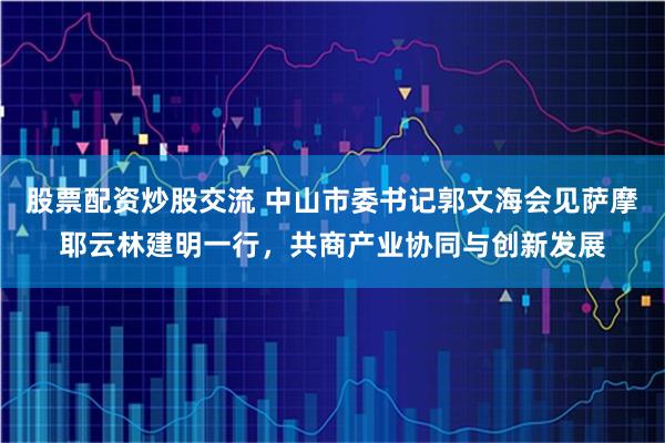 股票配资炒股交流 中山市委书记郭文海会见萨摩耶云林建明一行，共商产业协同与创新发展