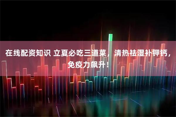 在线配资知识 立夏必吃三道菜，清热祛湿补钾钙，免疫力飙升！