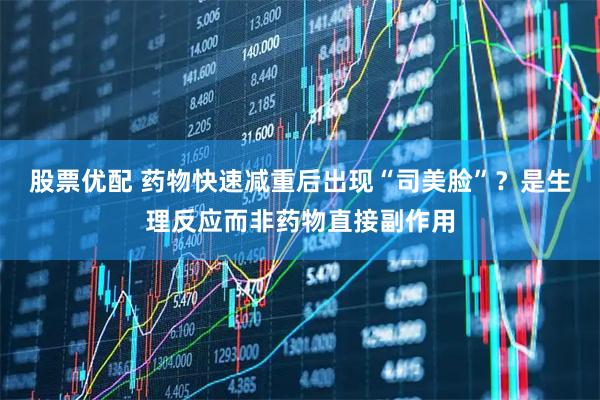 股票优配 药物快速减重后出现“司美脸”？是生理反应而非药物直接副作用
