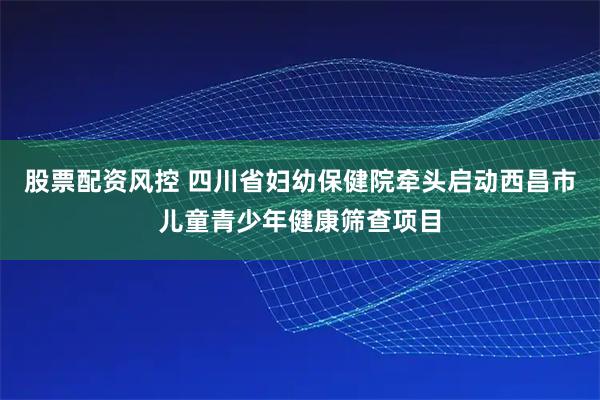 股票配资风控 四川省妇幼保健院牵头启动西昌市儿童青少年健康筛查项目