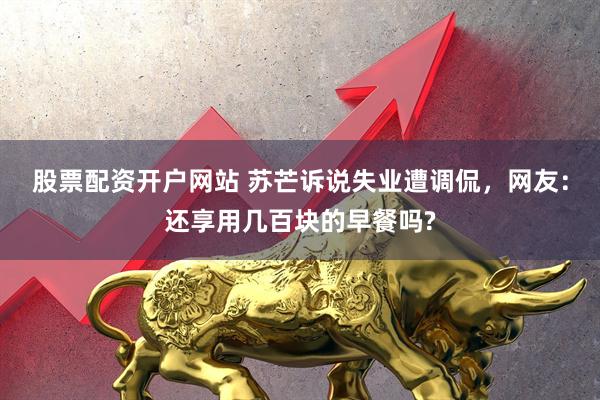 股票配资开户网站 苏芒诉说失业遭调侃，网友：还享用几百块的早餐吗?
