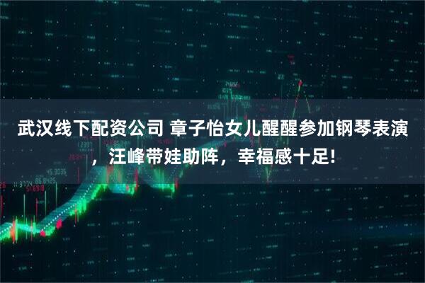 武汉线下配资公司 章子怡女儿醒醒参加钢琴表演，汪峰带娃助阵，幸福感十足!