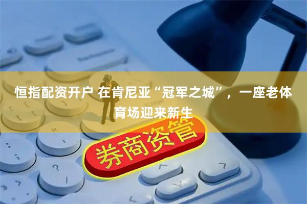恒指配资开户 在肯尼亚“冠军之城”，一座老体育场迎来新生