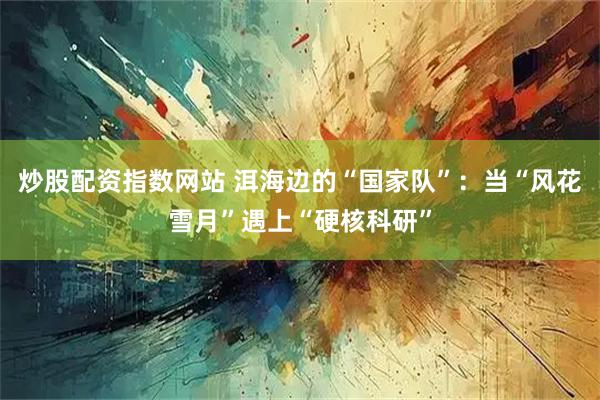 炒股配资指数网站 洱海边的“国家队”：当“风花雪月”遇上“硬核科研”