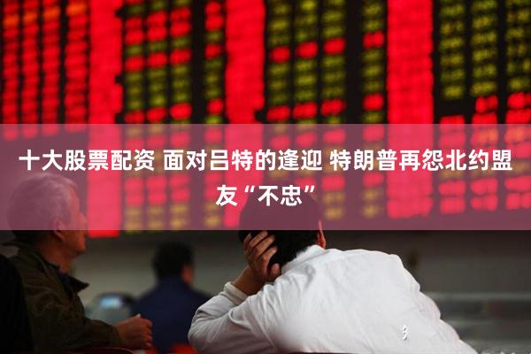 十大股票配资 面对吕特的逢迎 特朗普再怨北约盟友“不忠”