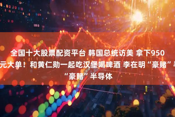 全国十大股票配资平台 韩国总统访美 拿下9500亿美元大单！和黄仁勋一起吃汉堡喝啤酒 李在明“豪赌”半导体