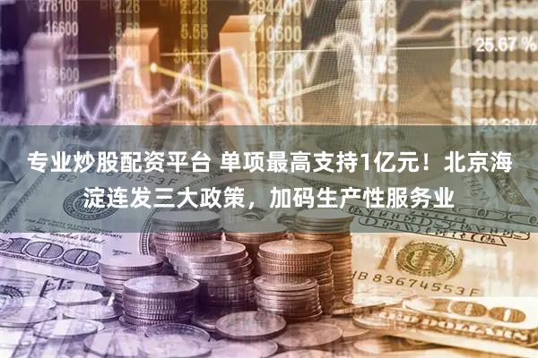 专业炒股配资平台 单项最高支持1亿元！北京海淀连发三大政策，加码生产性服务业