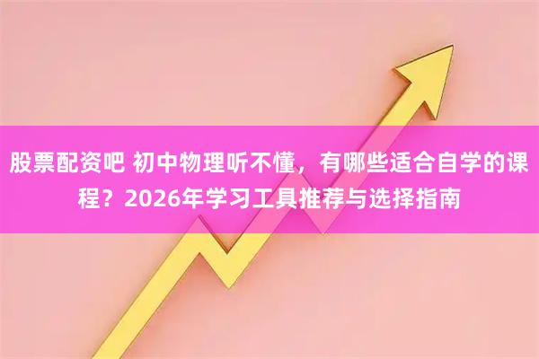 股票配资吧 初中物理听不懂，有哪些适合自学的课程？2026年学习工具推荐与选择指南