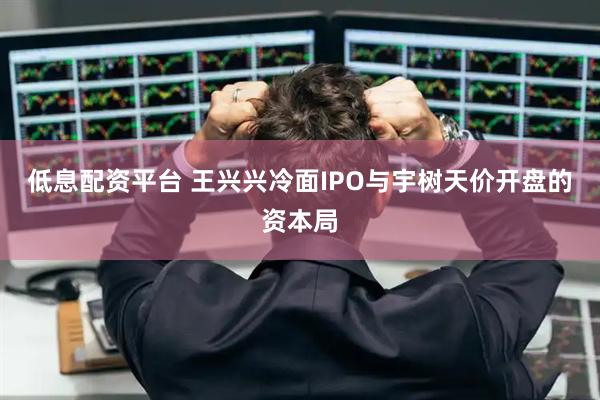 低息配资平台 王兴兴冷面IPO与宇树天价开盘的资本局