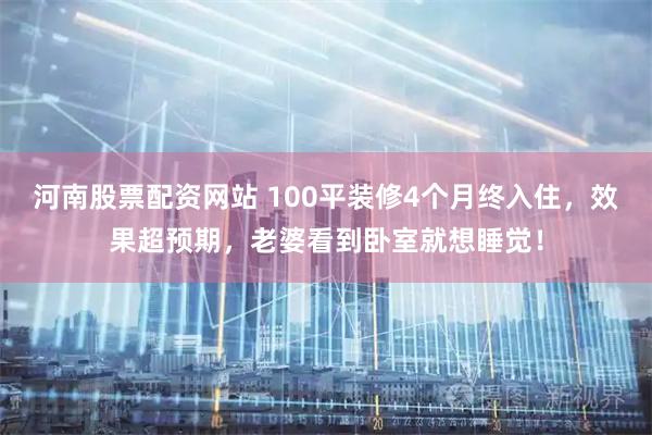 河南股票配资网站 100平装修4个月终入住，效果超预期，老婆看到卧室就想睡觉！
