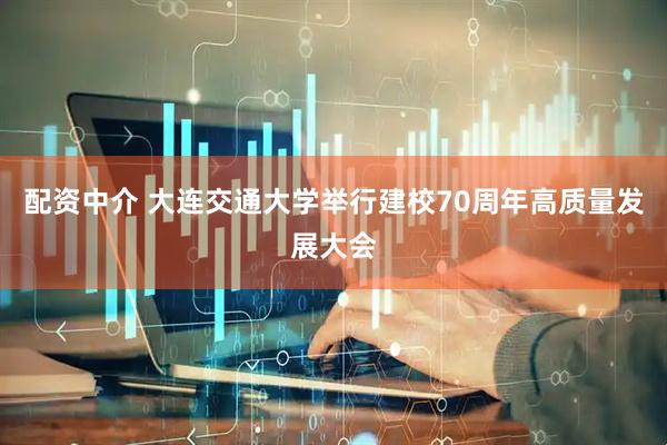 配资中介 大连交通大学举行建校70周年高质量发展大会