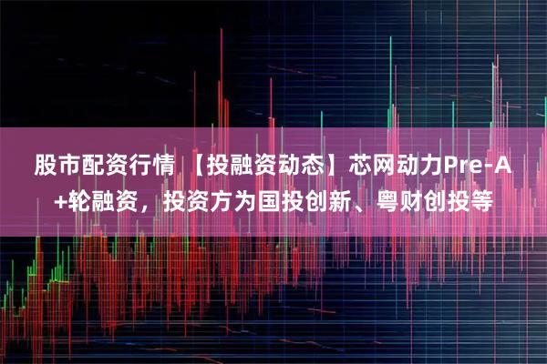 股市配资行情 【投融资动态】芯网动力Pre-A+轮融资，投资方为国投创新、粤财创投等